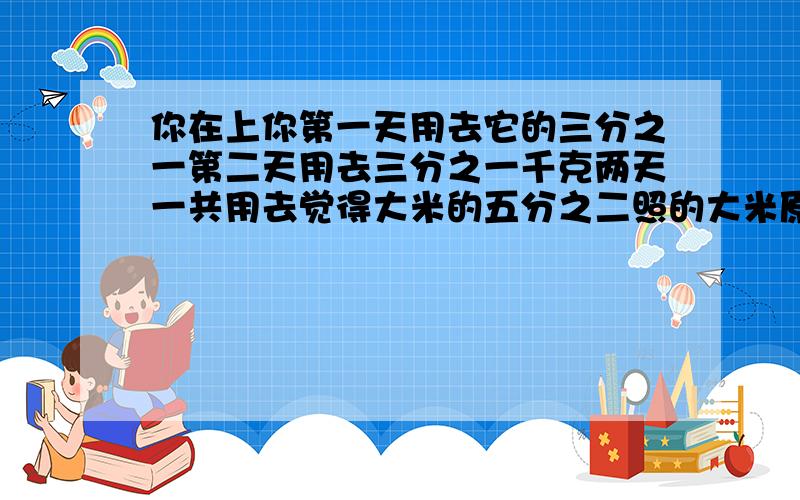 你在上你第一天用去它的三分之一第二天用去三分之一千克两天一共用去觉得大米的五分之二照的大米原有多少千