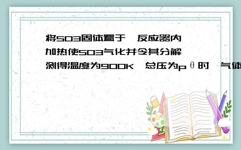 将SO3固体置于一反应器内,加热使SO3气化并令其分解,测得温度为900K,总压为pθ时,气体混合物