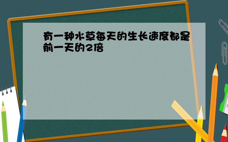 有一种水草每天的生长速度都是前一天的2倍