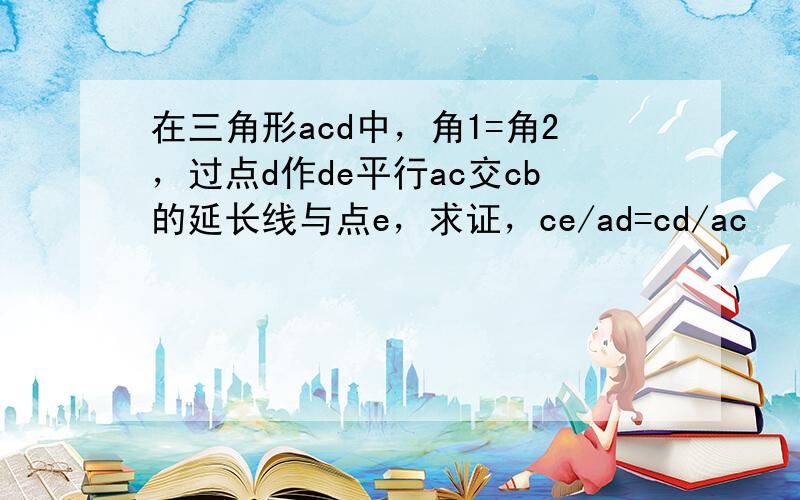 在三角形acd中，角1=角2，过点d作de平行ac交cb的延长线与点e，求证，ce/ad=cd/ac