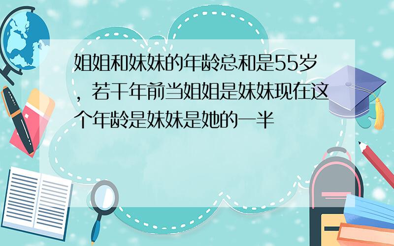 姐姐和妹妹的年龄总和是55岁，若干年前当姐姐是妹妹现在这个年龄是妹妹是她的一半