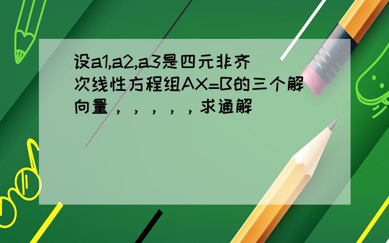 设a1,a2,a3是四元非齐次线性方程组AX=B的三个解向量，，，，，求通解