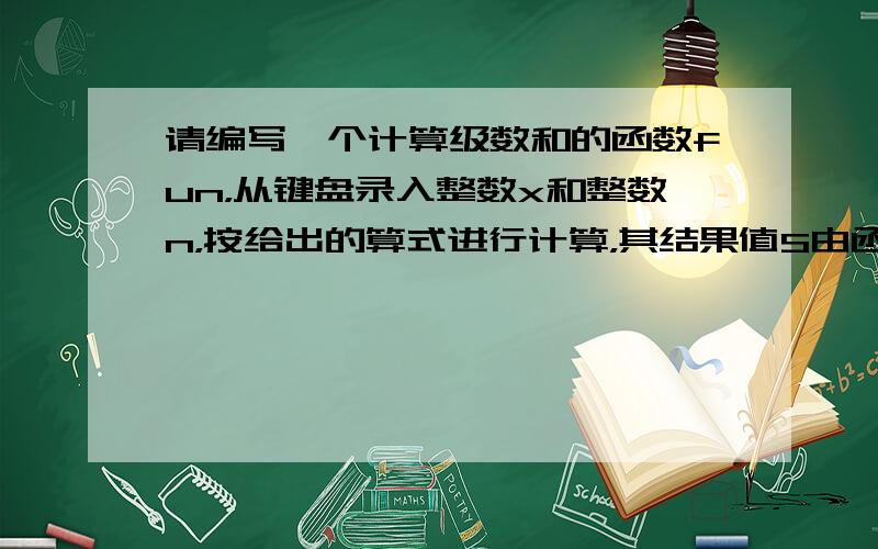 请编写一个计算级数和的函数fun，从键盘录入整数x和整数n，按给出的算式进行计算，其结果值S由函数值