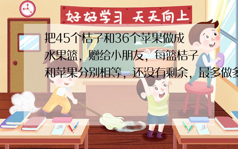 把45个桔子和36个苹果做成水果篮，赠给小朋友，每篮桔子和苹果分别相等，还没有剩余，最多做多少个水果