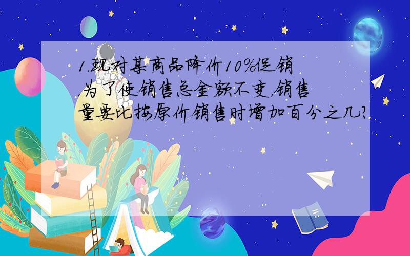 1.现对某商品降价10％促销，为了使销售总金额不变，销售量要比按原价销售时增加百分之几？