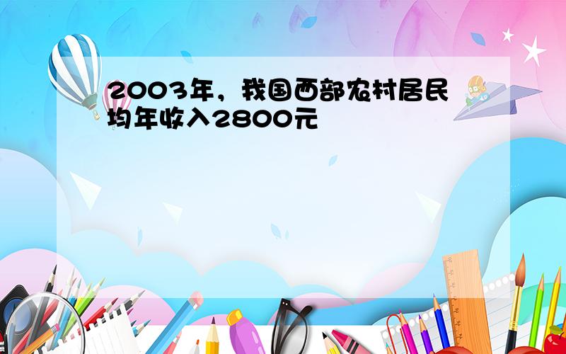 2003年，我国西部农村居民均年收入2800元