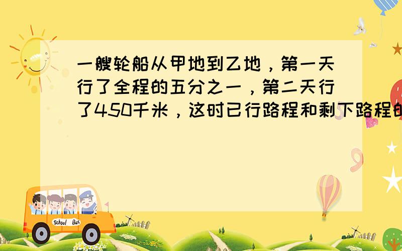 一艘轮船从甲地到乙地，第一天行了全程的五分之一，第二天行了450千米，这时已行路程和剩下路程的比是3