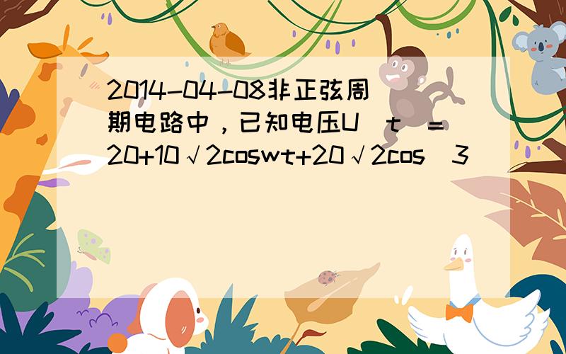 2014-04-08非正弦周期电路中，已知电压U(t)=20+10√2coswt+20√2cos(3