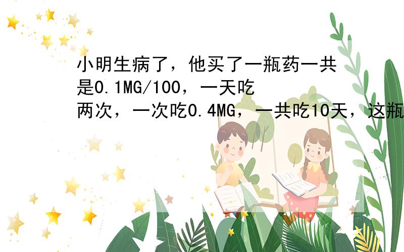 小明生病了，他买了一瓶药一共是0.1MG/100，一天吃两次，一次吃0.4MG，一共吃10天，这瓶药