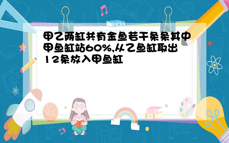 甲乙两缸共有金鱼若干条条其中甲鱼缸站60%,从乙鱼缸取出12条放入甲鱼缸