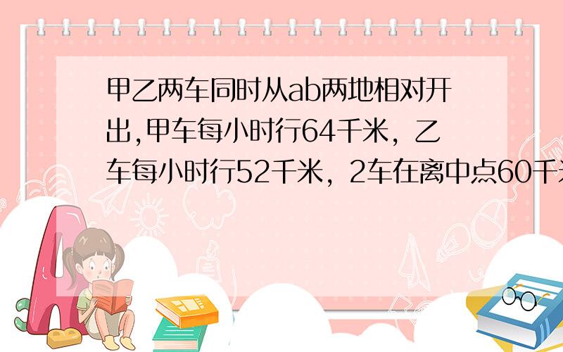 甲乙两车同时从ab两地相对开出,甲车每小时行64千米，乙车每小时行52千米，2车在离中点60千米处相