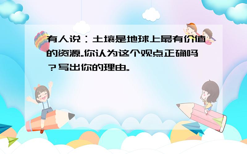 有人说：土壤是地球上最有价值的资源。你认为这个观点正确吗？写出你的理由。