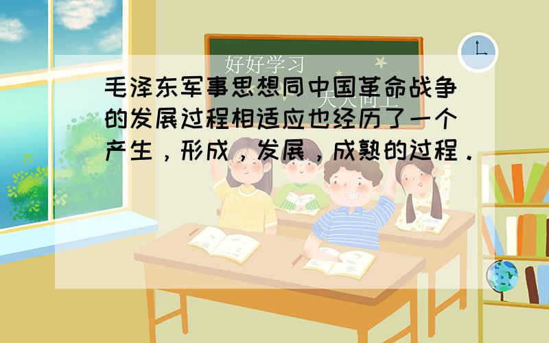 毛泽东军事思想同中国革命战争的发展过程相适应也经历了一个产生，形成，发展，成熟的过程。