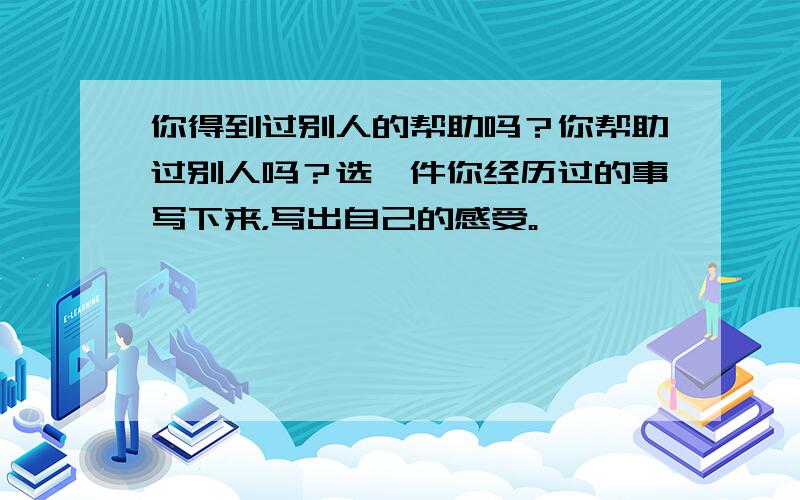 你得到过别人的帮助吗？你帮助过别人吗？选一件你经历过的事写下来，写出自己的感受。