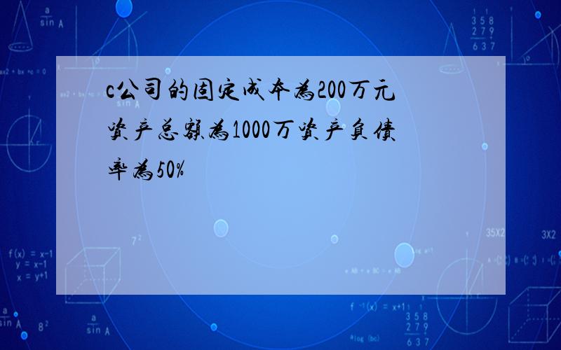 c公司的固定成本为200万元资产总额为1000万资产负债率为50%