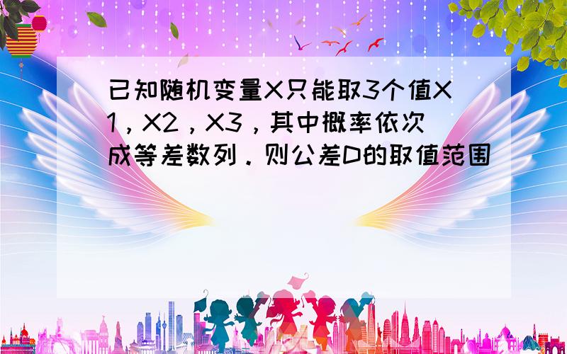 已知随机变量X只能取3个值X1，X2，X3，其中概率依次成等差数列。则公差D的取值范围