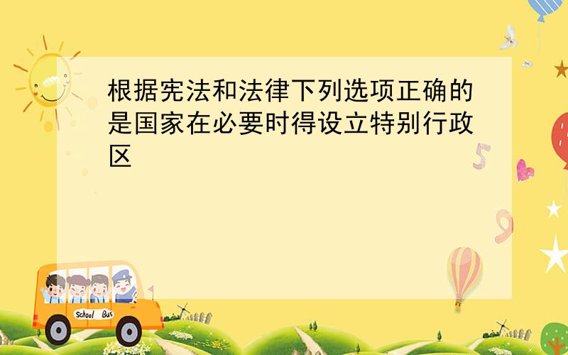 根据宪法和法律下列选项正确的是国家在必要时得设立特别行政区