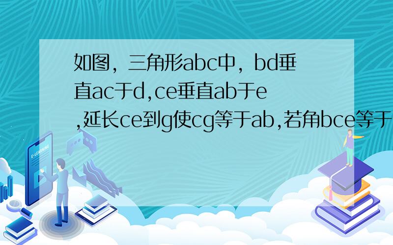 如图，三角形abc中，bd垂直ac于d,ce垂直ab于e,延长ce到g使cg等于ab,若角bce等于