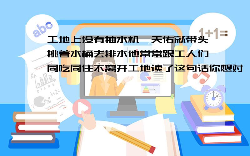 工地上没有抽水机詹天佑就带头挑着水桶去排水他常常跟工人们同吃同住不离开工地读了这句话你想对詹天佑说些