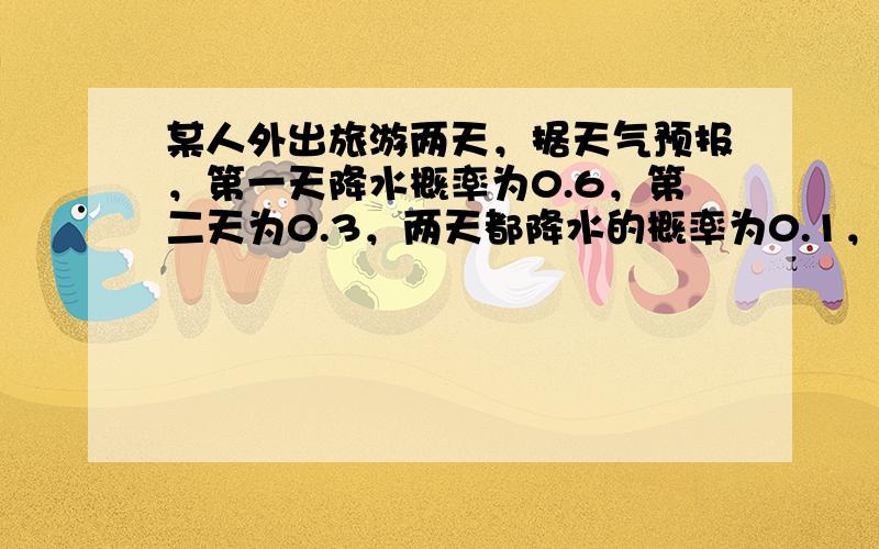 某人外出旅游两天，据天气预报，第一天降水概率为0.6，第二天为0.3，两天都降水的概率为0.1，求：