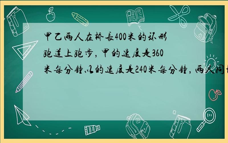 甲乙两人在桥长400米的环形跑道上跑步，甲的速度是360米每分钟以的速度是240米每分钟，两人同地同