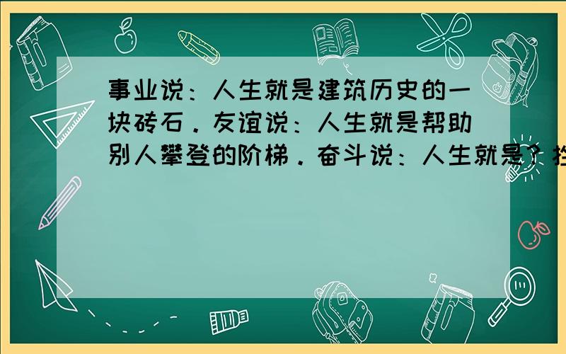 事业说：人生就是建筑历史的一块砖石。友谊说：人生就是帮助别人攀登的阶梯。奋斗说：人生就是？挫折说：人