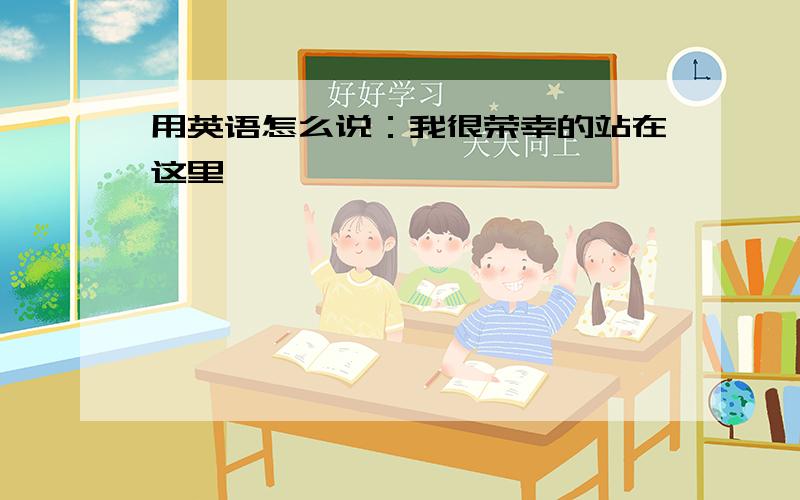 用英语怎么说：我很荣幸的站在这里