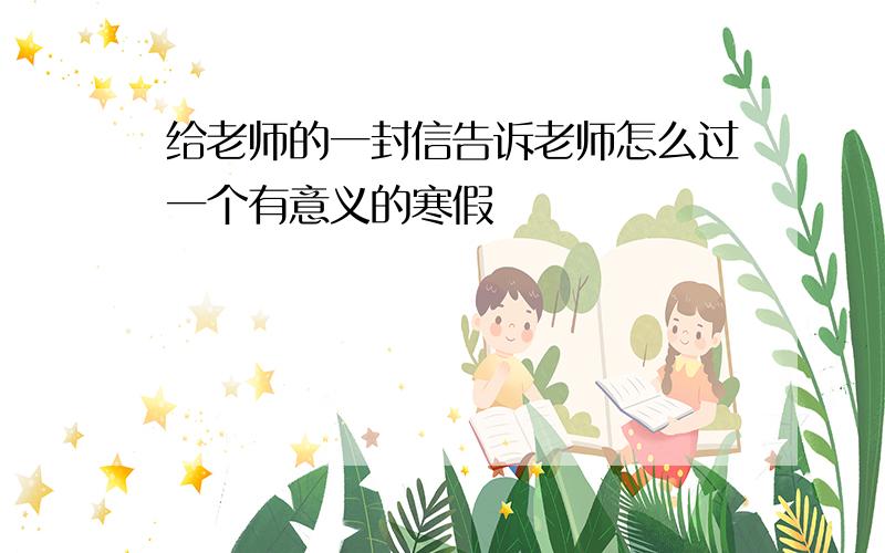 给老师的一封信告诉老师怎么过一个有意义的寒假