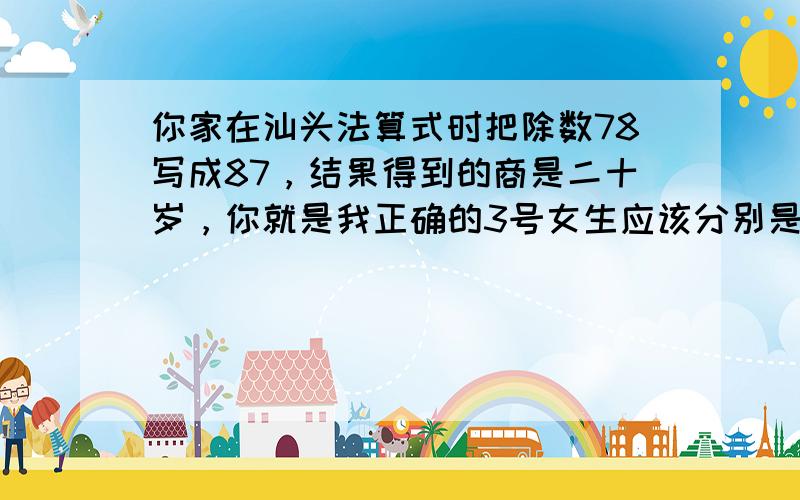 你家在汕头法算式时把除数78写成87，结果得到的商是二十岁，你就是我正确的3号女生应该分别是多少？