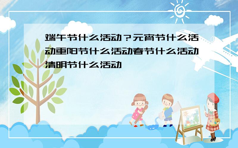 端午节什么活动？元宵节什么活动重阳节什么活动春节什么活动清明节什么活动