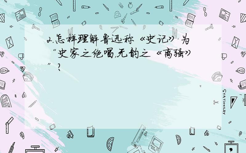 2.怎样理解鲁迅称《史记》为“史家之绝唱，无韵之《离骚》”？