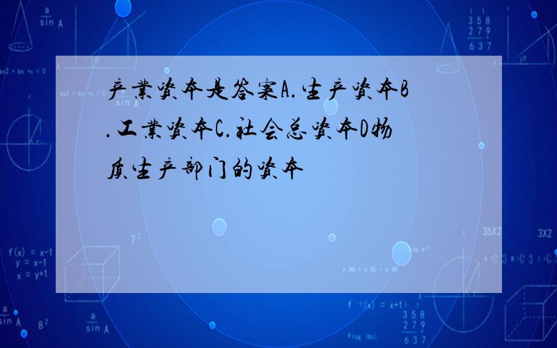 产业资本是答案A.生产资本B.工业资本C.社会总资本D物质生产部门的资本