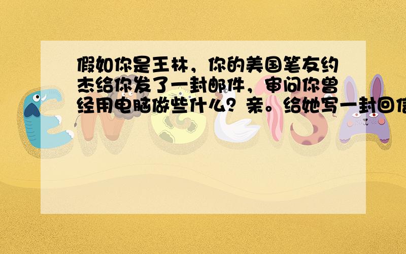 假如你是王林，你的美国笔友约杰给你发了一封邮件，审问你曾经用电脑做些什么？亲。给她写一封回信