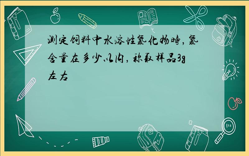 测定饲料中水溶性氯化物时，氯含量在多少以内，称取样品3g左右