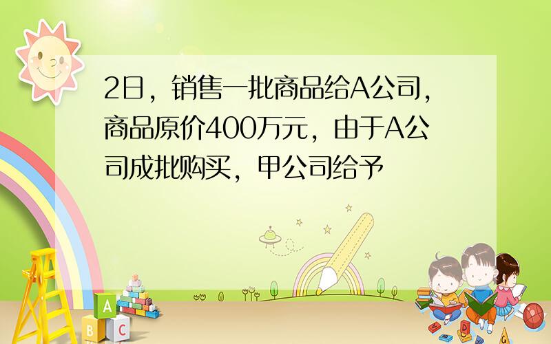 2日，销售一批商品给A公司，商品原价400万元，由于A公司成批购买，甲公司给予