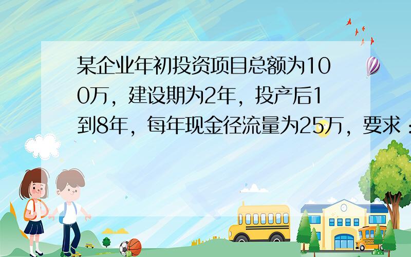 某企业年初投资项目总额为100万，建设期为2年，投产后1到8年，每年现金径流量为25万，要求：计算投