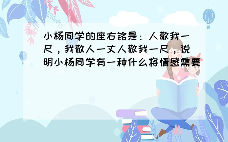 小杨同学的座右铭是：人敬我一尺，我敬人一丈人敬我一尺，说明小杨同学有一种什么将情感需要