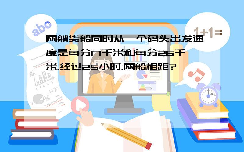 两艘货船同时从一个码头出发速度是每分17千米和每分26千米，经过25小时，两船相距?