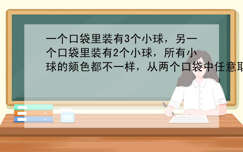 一个口袋里装有3个小球，另一个口袋里装有2个小球，所有小球的颏色都不一样，从两个口袋中任意取一个小球