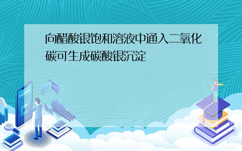 向醋酸银饱和溶液中通入二氧化碳可生成碳酸银沉淀