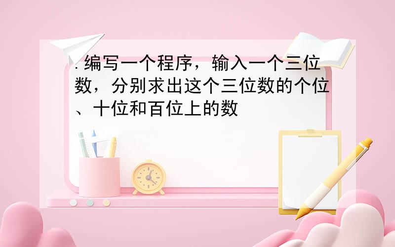 .编写一个程序，输入一个三位数，分别求出这个三位数的个位、十位和百位上的数