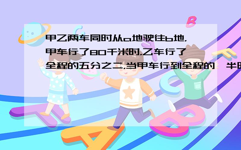 甲乙两车同时从a地驶往b地，甲车行了80千米时，乙车行了全程的五分之二，当甲车行到全程的一半时，乙车