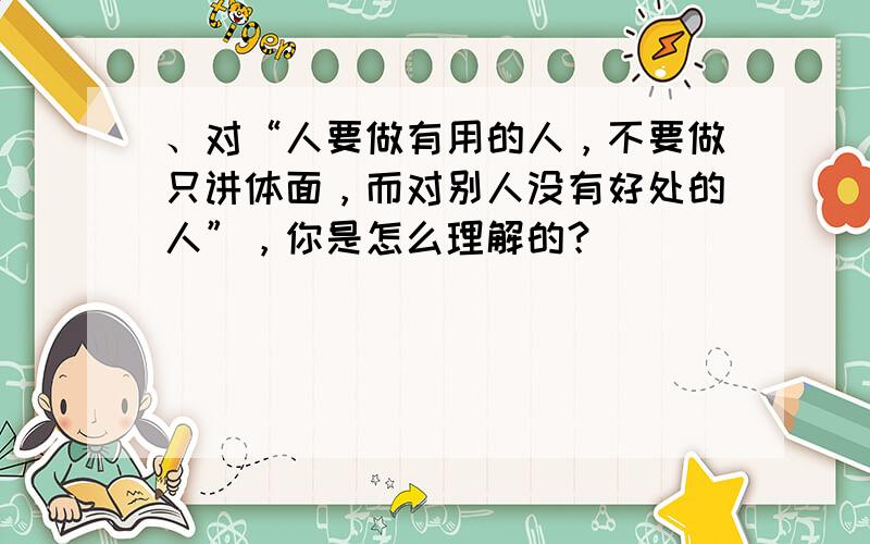 、对“人要做有用的人，不要做只讲体面，而对别人没有好处的人”，你是怎么理解的？