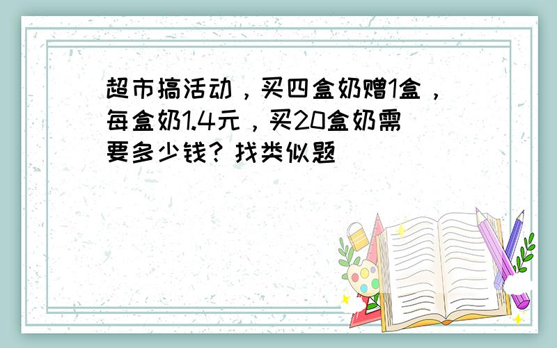 超市搞活动，买四盒奶赠1盒，每盒奶1.4元，买20盒奶需要多少钱？找类似题