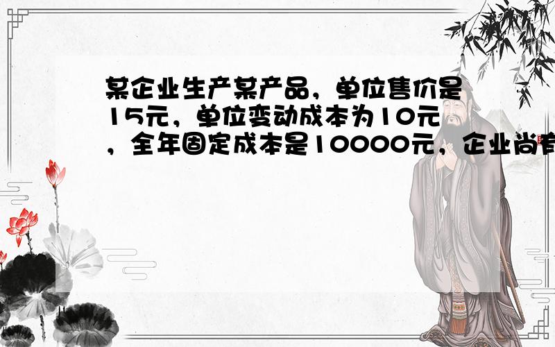 某企业生产某产品，单位售价是15元，单位变动成本为10元，全年固定成本是10000元，企业尚有剩余生