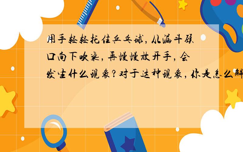 用手轻轻托住乒乓球，从漏斗颈口向下吹气，再慢慢放开手，会发生什么现象？对于这种现象，你是怎么解释的？