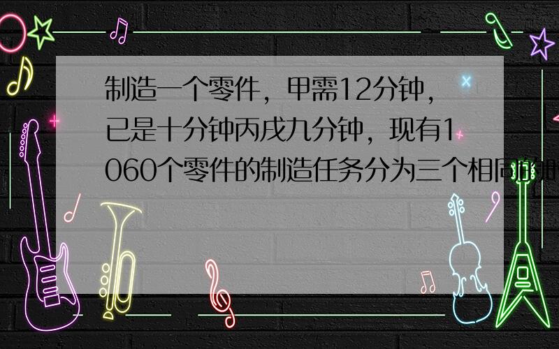 制造一个零件，甲需12分钟，已是十分钟丙戌九分钟，现有1060个零件的制造任务分为三个相同的时间内完