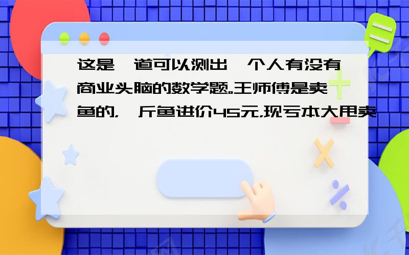 这是一道可以测出一个人有没有商业头脑的数学题。王师傅是卖鱼的，一斤鱼进价45元，现亏本大甩卖