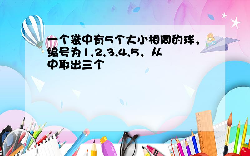 一个袋中有5个大小相同的球，编号为1,2,3,4,5，从中取出三个