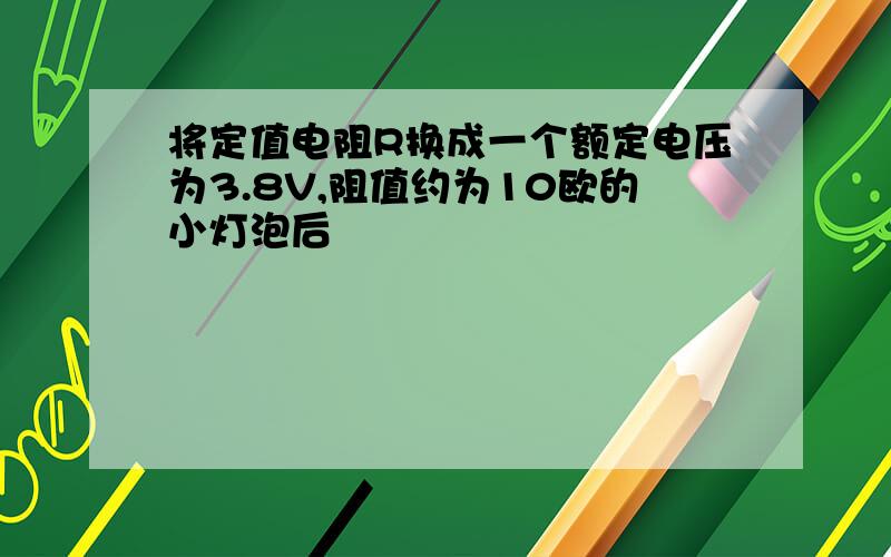 将定值电阻R换成一个额定电压为3.8V,阻值约为10欧的小灯泡后